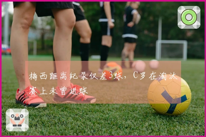 梅西距离纪录仅差3球，C罗在淘汰赛上未曾进球